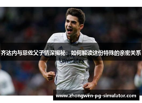 齐达内与恩佐父子情深揭秘：如何解读这份特殊的亲密关系