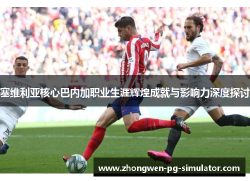 塞维利亚核心巴内加职业生涯辉煌成就与影响力深度探讨