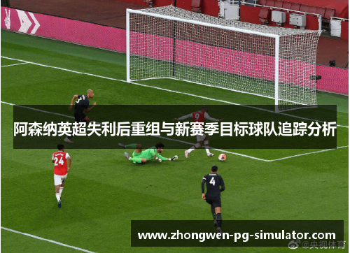 阿森纳英超失利后重组与新赛季目标球队追踪分析