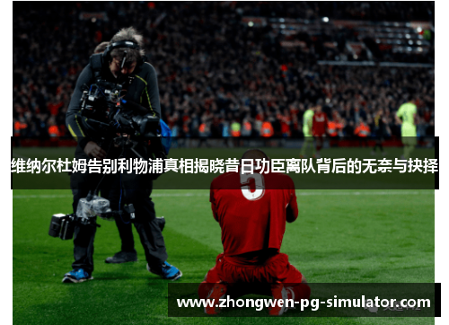 维纳尔杜姆告别利物浦真相揭晓昔日功臣离队背后的无奈与抉择