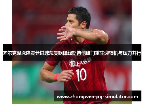 齐尔克泽深陷漫长进球荒曼联锋线期待他破门重生迎转机与压力并行